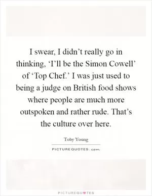 I swear, I didn’t really go in thinking, ‘I’ll be the Simon Cowell’ of ‘Top Chef.’ I was just used to being a judge on British food shows where people are much more outspoken and rather rude. That’s the culture over here Picture Quote #1