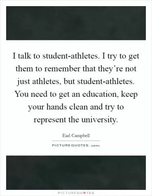 I talk to student-athletes. I try to get them to remember that they’re not just athletes, but student-athletes. You need to get an education, keep your hands clean and try to represent the university Picture Quote #1