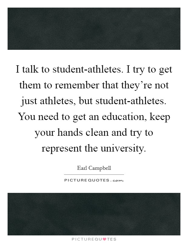 I talk to student-athletes. I try to get them to remember that they're not just athletes, but student-athletes. You need to get an education, keep your hands clean and try to represent the university Picture Quote #1