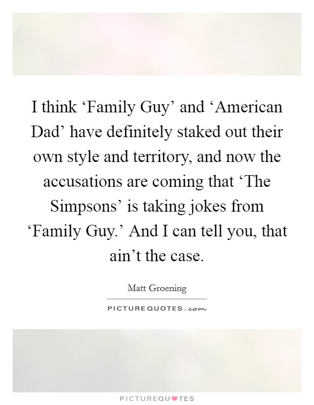 I think ‘Family Guy' and ‘American Dad' have definitely staked out their own style and territory, and now the accusations are coming that ‘The Simpsons' is taking jokes from ‘Family Guy.' And I can tell you, that ain't the case Picture Quote #1