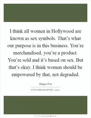 I think all women in Hollywood are known as sex symbols. That’s what our purpose is in this business. You’re merchandised, you’re a product. You’re sold and it’s based on sex. But that’s okay. I think women should be empowered by that, not degraded Picture Quote #1