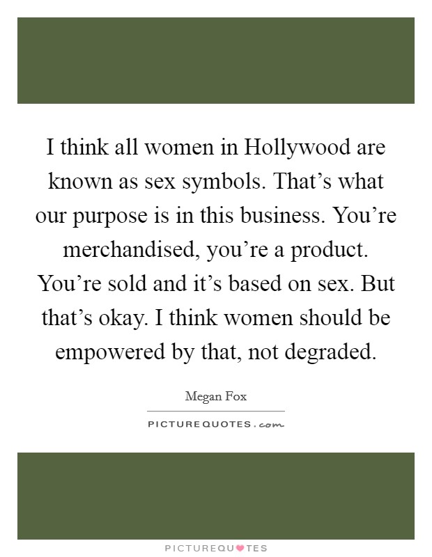 I think all women in Hollywood are known as sex symbols. That's what our purpose is in this business. You're merchandised, you're a product. You're sold and it's based on sex. But that's okay. I think women should be empowered by that, not degraded Picture Quote #1