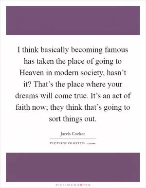 I think basically becoming famous has taken the place of going to Heaven in modern society, hasn’t it? That’s the place where your dreams will come true. It’s an act of faith now; they think that’s going to sort things out Picture Quote #1