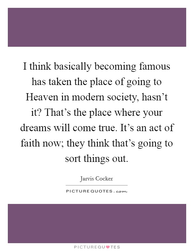 I think basically becoming famous has taken the place of going to Heaven in modern society, hasn't it? That's the place where your dreams will come true. It's an act of faith now; they think that's going to sort things out Picture Quote #1