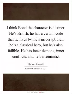 I think Bond the character is distinct: He’s British, he has a certain code that he lives by, he’s incorruptible... he’s a classical hero, but he’s also fallible. He has inner demons, inner conflicts, and he’s a romantic Picture Quote #1