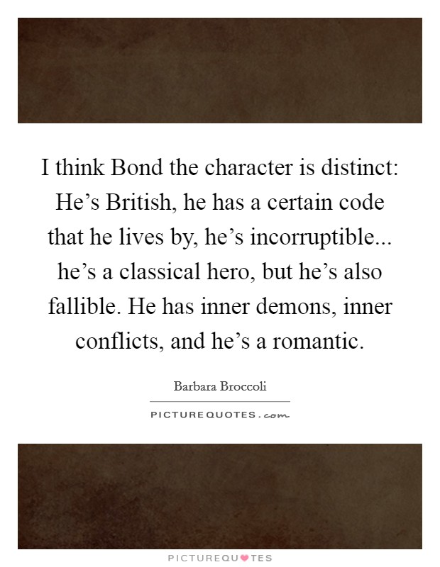I think Bond the character is distinct: He's British, he has a certain code that he lives by, he's incorruptible... he's a classical hero, but he's also fallible. He has inner demons, inner conflicts, and he's a romantic Picture Quote #1