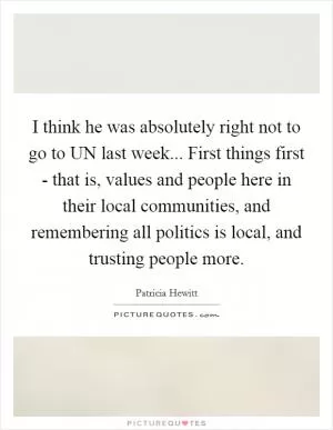 I think he was absolutely right not to go to UN last week... First things first - that is, values and people here in their local communities, and remembering all politics is local, and trusting people more Picture Quote #1