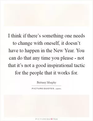 I think if there’s something one needs to change with oneself, it doesn’t have to happen in the New Year. You can do that any time you please - not that it’s not a good inspirational tactic for the people that it works for Picture Quote #1