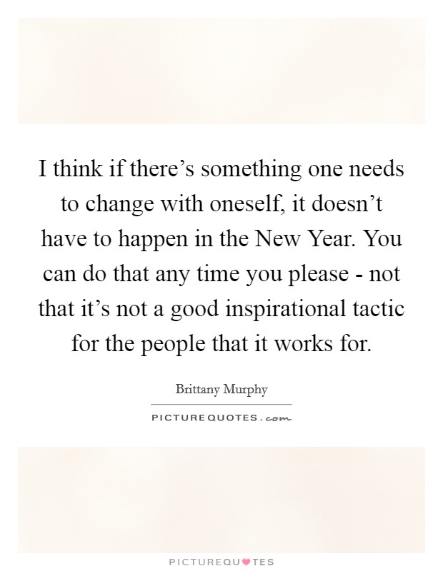I think if there's something one needs to change with oneself, it doesn't have to happen in the New Year. You can do that any time you please - not that it's not a good inspirational tactic for the people that it works for Picture Quote #1