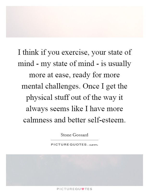 I think if you exercise, your state of mind - my state of mind - is usually more at ease, ready for more mental challenges. Once I get the physical stuff out of the way it always seems like I have more calmness and better self-esteem Picture Quote #1