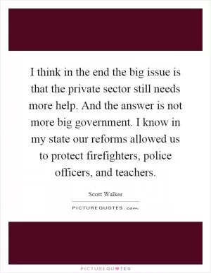 I think in the end the big issue is that the private sector still needs more help. And the answer is not more big government. I know in my state our reforms allowed us to protect firefighters, police officers, and teachers Picture Quote #1