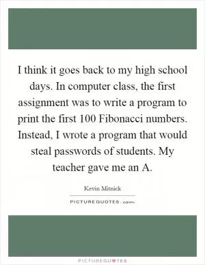 I think it goes back to my high school days. In computer class, the first assignment was to write a program to print the first 100 Fibonacci numbers. Instead, I wrote a program that would steal passwords of students. My teacher gave me an A Picture Quote #1