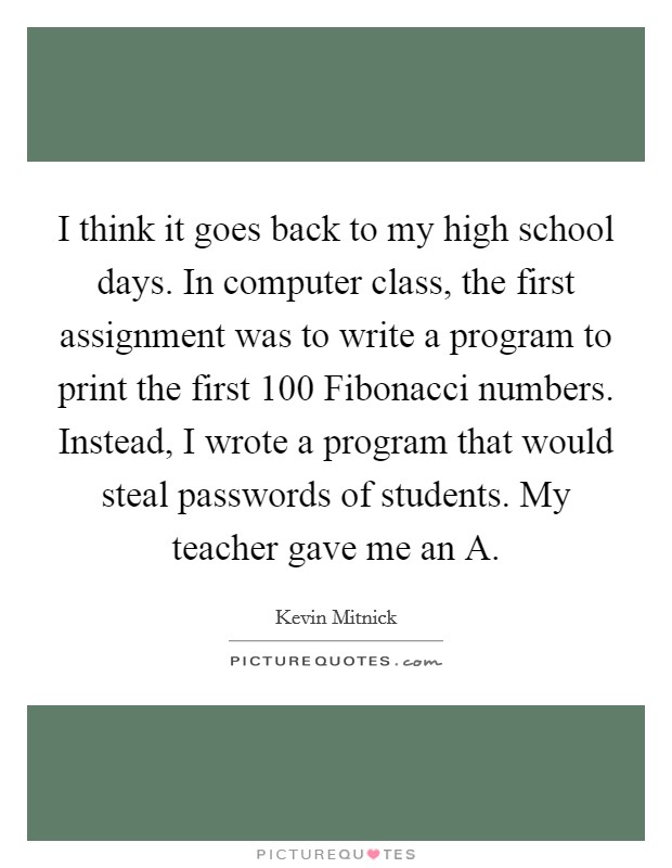 I think it goes back to my high school days. In computer class, the first assignment was to write a program to print the first 100 Fibonacci numbers. Instead, I wrote a program that would steal passwords of students. My teacher gave me an A Picture Quote #1