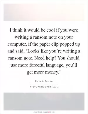 I think it would be cool if you were writing a ransom note on your computer, if the paper clip popped up and said, ‘Looks like you’re writing a ransom note. Need help? You should use more forceful language, you’ll get more money.’ Picture Quote #1