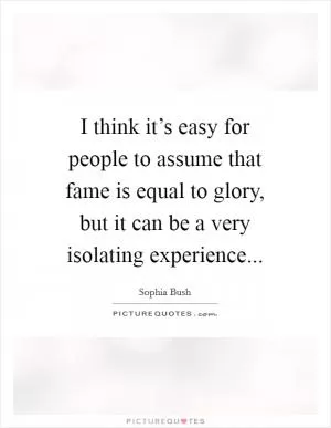 I think it’s easy for people to assume that fame is equal to glory, but it can be a very isolating experience Picture Quote #1
