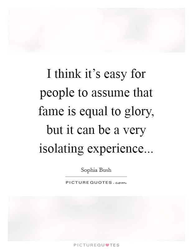 I think it's easy for people to assume that fame is equal to glory, but it can be a very isolating experience Picture Quote #1