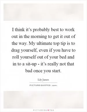 I think it’s probably best to work out in the morning to get it out of the way. My ultimate top tip is to drag yourself, even if you have to roll yourself out of your bed and in to a sit-up - it’s really not that bad once you start Picture Quote #1
