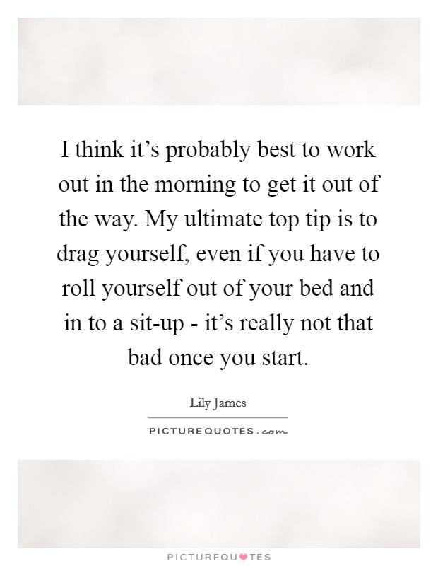 I think it's probably best to work out in the morning to get it out of the way. My ultimate top tip is to drag yourself, even if you have to roll yourself out of your bed and in to a sit-up - it's really not that bad once you start Picture Quote #1