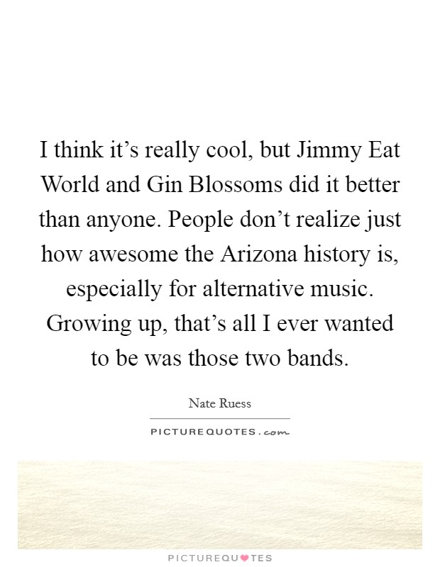 I think it's really cool, but Jimmy Eat World and Gin Blossoms did it better than anyone. People don't realize just how awesome the Arizona history is, especially for alternative music. Growing up, that's all I ever wanted to be was those two bands Picture Quote #1
