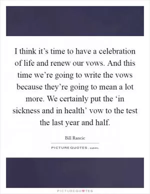 I think it’s time to have a celebration of life and renew our vows. And this time we’re going to write the vows because they’re going to mean a lot more. We certainly put the ‘in sickness and in health’ vow to the test the last year and half Picture Quote #1