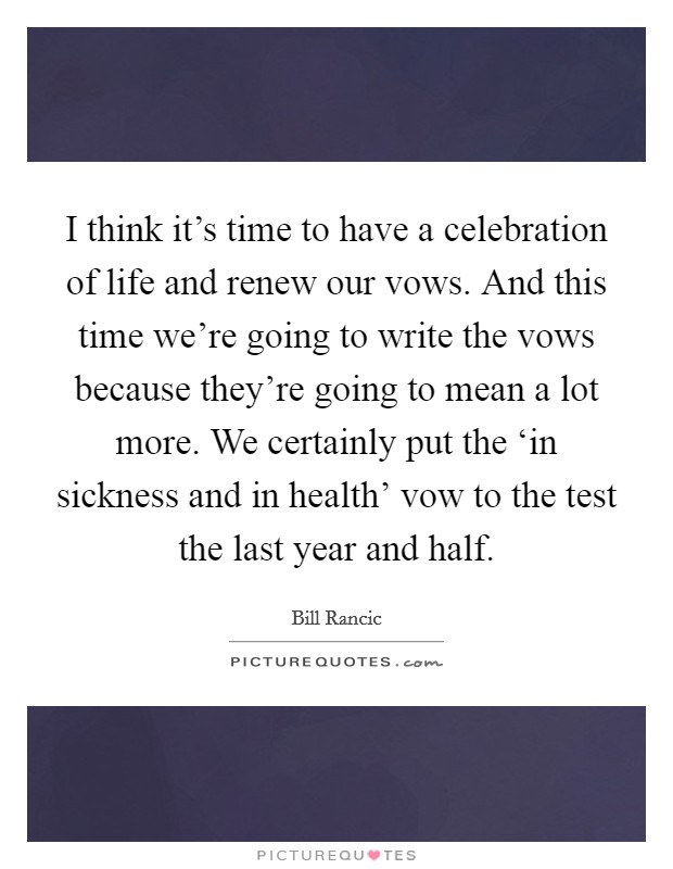 I think it's time to have a celebration of life and renew our vows. And this time we're going to write the vows because they're going to mean a lot more. We certainly put the ‘in sickness and in health' vow to the test the last year and half Picture Quote #1