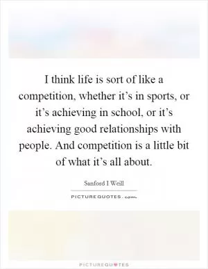I think life is sort of like a competition, whether it’s in sports, or it’s achieving in school, or it’s achieving good relationships with people. And competition is a little bit of what it’s all about Picture Quote #1