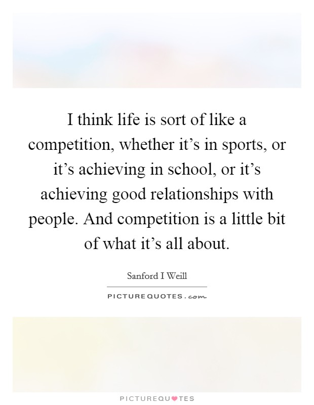 I think life is sort of like a competition, whether it's in sports, or it's achieving in school, or it's achieving good relationships with people. And competition is a little bit of what it's all about Picture Quote #1