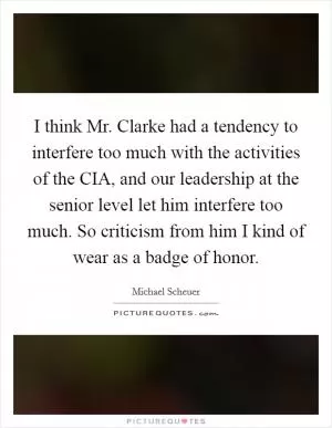 I think Mr. Clarke had a tendency to interfere too much with the activities of the CIA, and our leadership at the senior level let him interfere too much. So criticism from him I kind of wear as a badge of honor Picture Quote #1