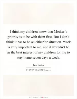 I think my children know that Mother’s priority is to be with them first. But I don’t think it has to be an either/or situation. Work is very important to me, and it wouldn’t be in the best interest of my children for me to stay home seven days a week Picture Quote #1