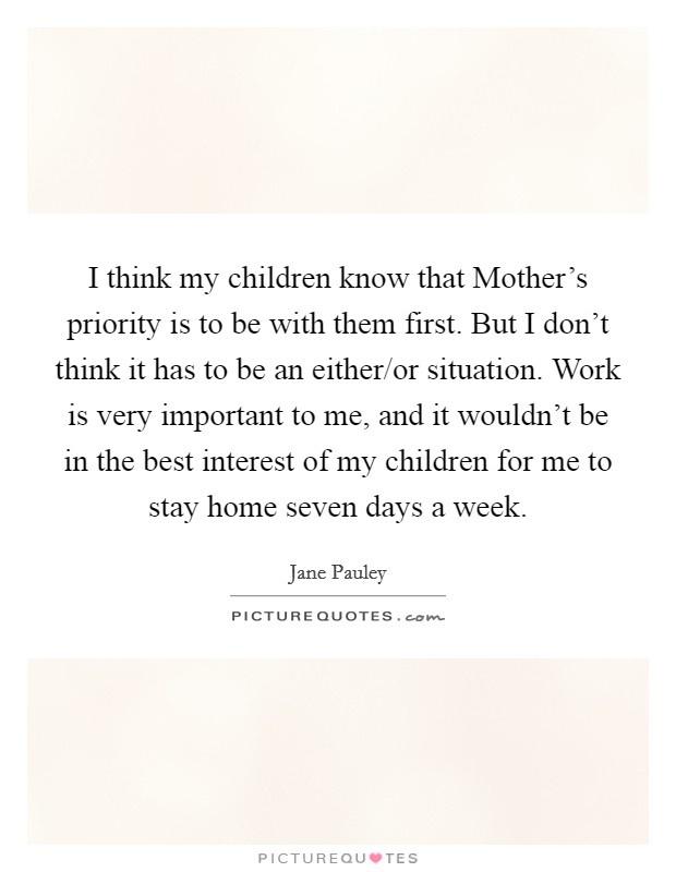 I think my children know that Mother's priority is to be with them first. But I don't think it has to be an either/or situation. Work is very important to me, and it wouldn't be in the best interest of my children for me to stay home seven days a week Picture Quote #1