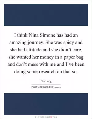 I think Nina Simone has had an amazing journey. She was spicy and she had attitude and she didn’t care, she wanted her money in a paper bag and don’t mess with me and I’ve been doing some research on that so Picture Quote #1