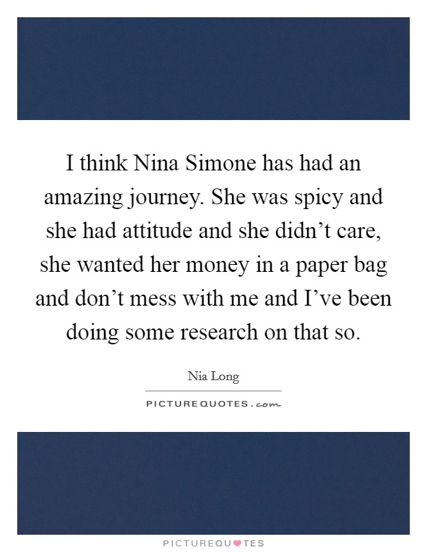 I think Nina Simone has had an amazing journey. She was spicy and she had attitude and she didn't care, she wanted her money in a paper bag and don't mess with me and I've been doing some research on that so Picture Quote #1