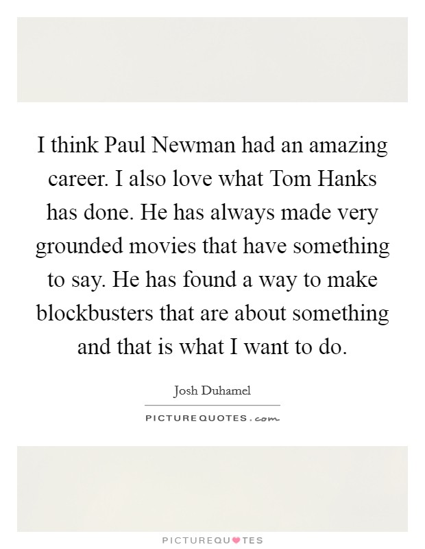 I think Paul Newman had an amazing career. I also love what Tom Hanks has done. He has always made very grounded movies that have something to say. He has found a way to make blockbusters that are about something and that is what I want to do Picture Quote #1
