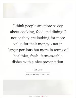 I think people are more savvy about cooking, food and dining. I notice they are looking for more value for their money - not in larger portions but more in terms of healthier, fresh, farm-to-table dishes with a nice presentation Picture Quote #1