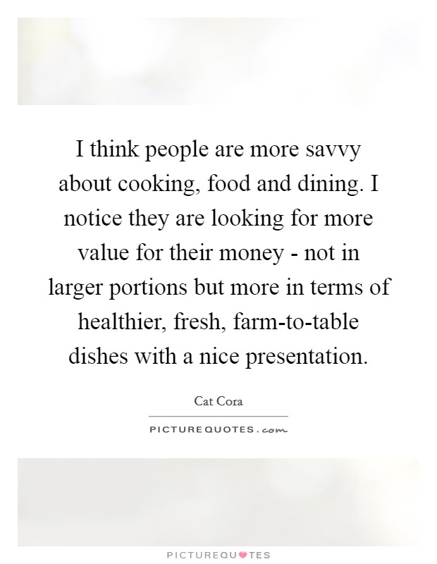 I think people are more savvy about cooking, food and dining. I notice they are looking for more value for their money - not in larger portions but more in terms of healthier, fresh, farm-to-table dishes with a nice presentation Picture Quote #1