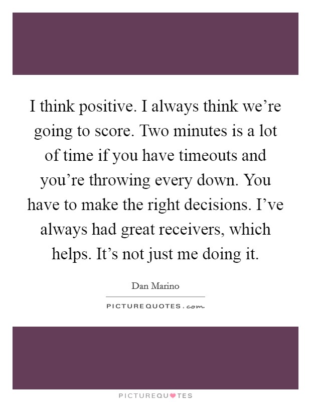 I think positive. I always think we're going to score. Two minutes is a lot of time if you have timeouts and you're throwing every down. You have to make the right decisions. I've always had great receivers, which helps. It's not just me doing it Picture Quote #1