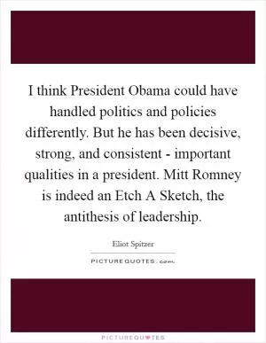 I think President Obama could have handled politics and policies differently. But he has been decisive, strong, and consistent - important qualities in a president. Mitt Romney is indeed an Etch A Sketch, the antithesis of leadership Picture Quote #1