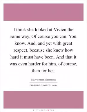 I think she looked at Vivien the same way. Of course you can. You know. And, and yet with great respect, because she knew how hard it must have been. And that it was even harder for him, of course, than for her Picture Quote #1