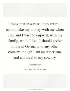 I think that in a year I may retire. I cannot take my money with me when I die and I wish to enjoy it, with my family, while I live. I should prefer living in Germany to any other country, though I am an American, and am loyal to my country Picture Quote #1