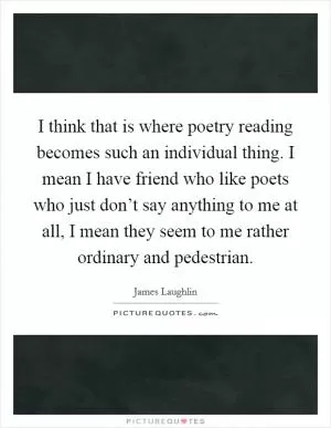 I think that is where poetry reading becomes such an individual thing. I mean I have friend who like poets who just don’t say anything to me at all, I mean they seem to me rather ordinary and pedestrian Picture Quote #1