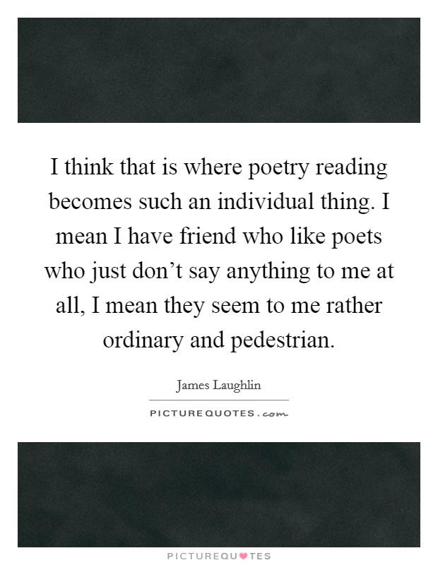 I think that is where poetry reading becomes such an individual thing. I mean I have friend who like poets who just don't say anything to me at all, I mean they seem to me rather ordinary and pedestrian Picture Quote #1