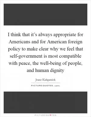 I think that it’s always appropriate for Americans and for American foreign policy to make clear why we feel that self-government is most compatible with peace, the well-being of people, and human dignity Picture Quote #1