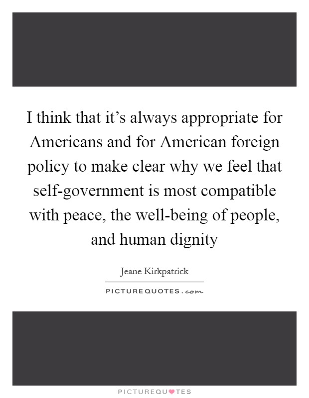 I think that it's always appropriate for Americans and for American foreign policy to make clear why we feel that self-government is most compatible with peace, the well-being of people, and human dignity Picture Quote #1