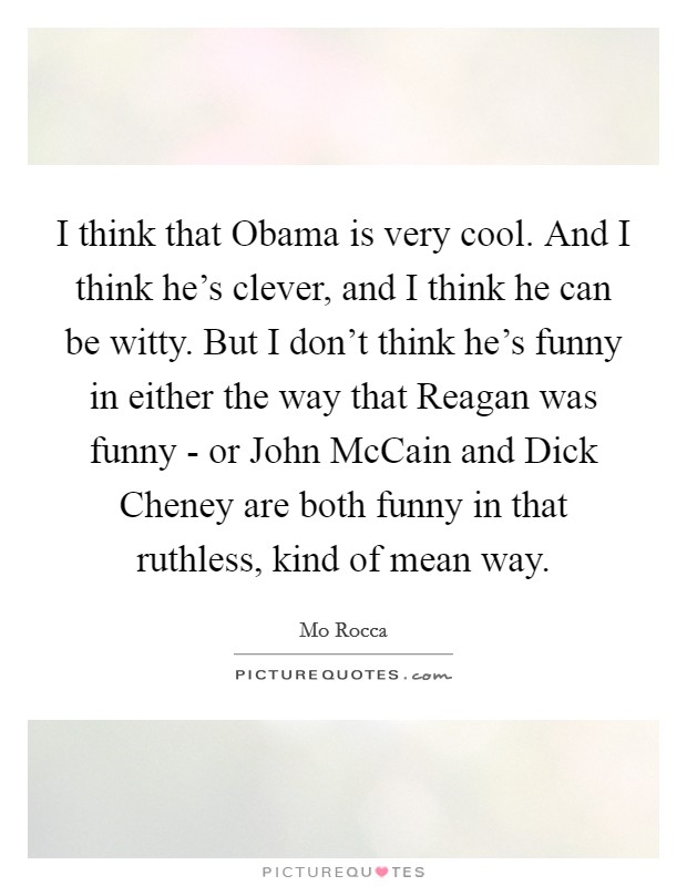 I think that Obama is very cool. And I think he's clever, and I think he can be witty. But I don't think he's funny in either the way that Reagan was funny - or John McCain and Dick Cheney are both funny in that ruthless, kind of mean way Picture Quote #1