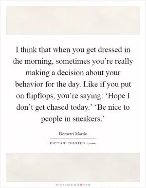 I think that when you get dressed in the morning, sometimes you’re really making a decision about your behavior for the day. Like if you put on flipflops, you’re saying: ‘Hope I don’t get chased today.’ ‘Be nice to people in sneakers.’ Picture Quote #1