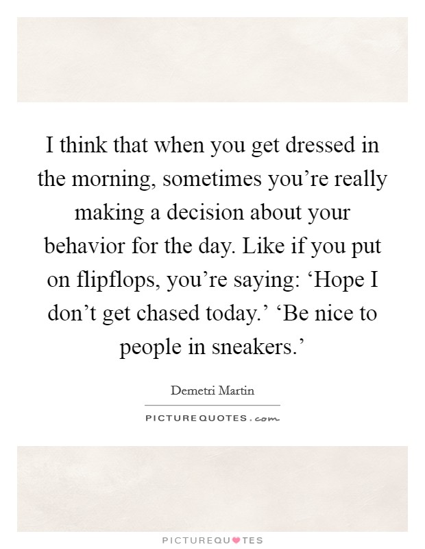 I think that when you get dressed in the morning, sometimes you're really making a decision about your behavior for the day. Like if you put on flipflops, you're saying: ‘Hope I don't get chased today.' ‘Be nice to people in sneakers.' Picture Quote #1