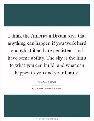 I think the American Dream says that anything can happen if you work hard enough at it and are persistent, and have some ability. The sky is the limit to what you can build, and what can happen to you and your family Picture Quote #1