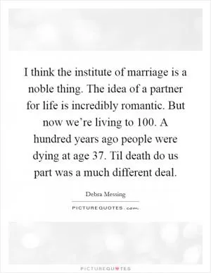 I think the institute of marriage is a noble thing. The idea of a partner for life is incredibly romantic. But now we’re living to 100. A hundred years ago people were dying at age 37. Til death do us part was a much different deal Picture Quote #1