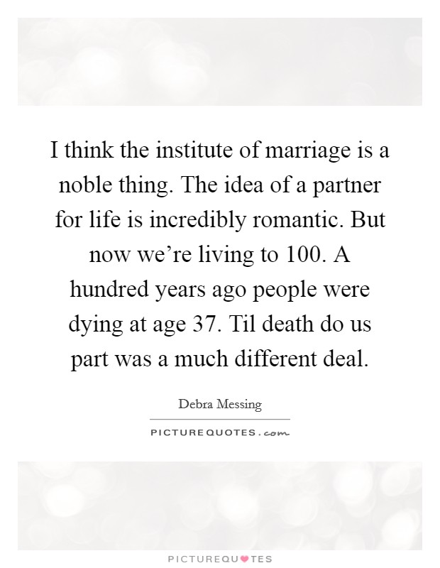 I think the institute of marriage is a noble thing. The idea of a partner for life is incredibly romantic. But now we're living to 100. A hundred years ago people were dying at age 37. Til death do us part was a much different deal Picture Quote #1