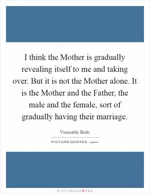 I think the Mother is gradually revealing itself to me and taking over. But it is not the Mother alone. It is the Mother and the Father, the male and the female, sort of gradually having their marriage Picture Quote #1